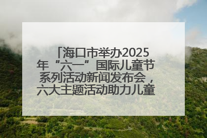海口市举办2025年“六一”国际儿童节系列活动新闻发布会，六大主题活动助力儿童友好城市建设