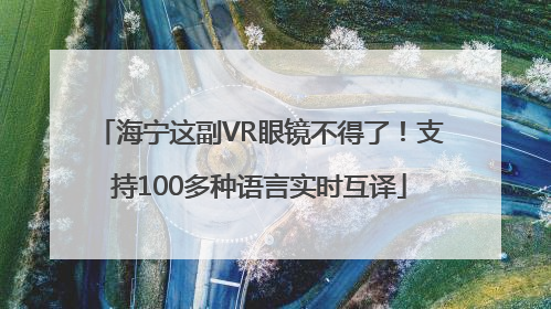 海宁这副VR眼镜不得了！支持100多种语言实时互译