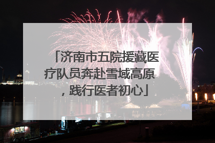 济南市五院援藏医疗队员奔赴雪域高原，践行医者初心