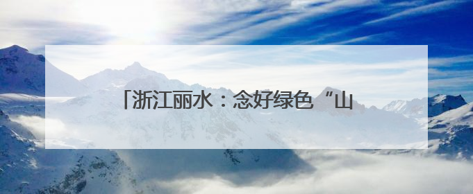 浙江丽水：念好绿色“山字经”，闯出生态富民路