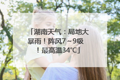 湖南天气：局地大暴雨！阵风7～9级！最高温34℃