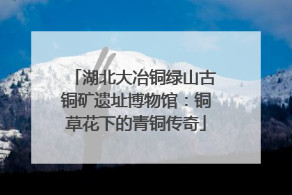 湖北大冶铜绿山古铜矿遗址博物馆：铜草花下的青铜传奇
