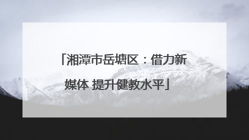 湘潭市岳塘区：借力新媒体 提升健教水平