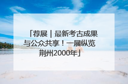 荐展｜最新考古成果与公众共享！一展纵览荆州2000年