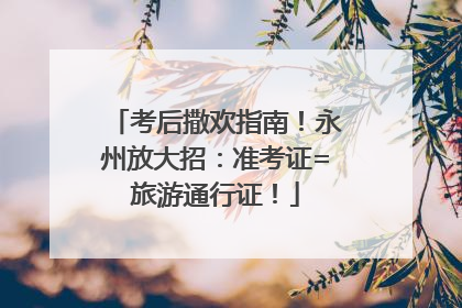 考后撒欢指南！永州放大招：准考证=旅游通行证！