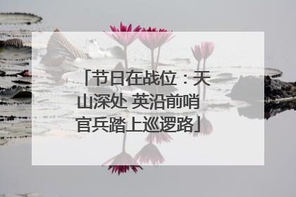 节日在战位：天山深处 英沿前哨官兵踏上巡逻路