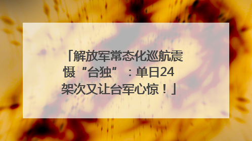 解放军常态化巡航震慑“台独”：单日24架次又让台军心惊！