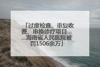 过度检查、重复收费、串换诊疗项目……海南省人民医院被罚1506余万
