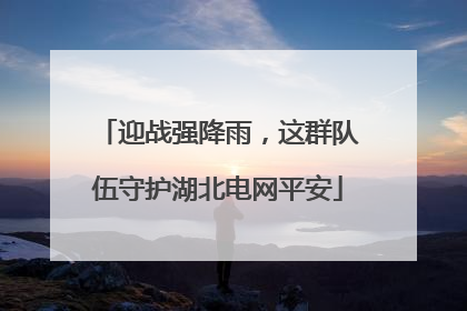 迎战强降雨，这群队伍守护湖北电网平安