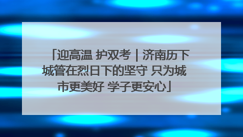 迎高温 护双考｜济南历下城管在烈日下的坚守 只为城市更美好 学子更安心
