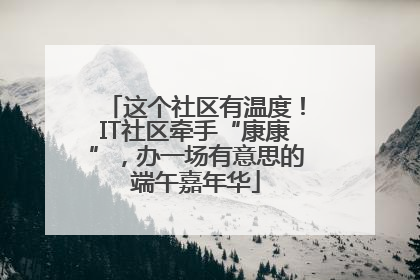 这个社区有温度！IT社区牵手“康康”，办一场有意思的端午嘉年华