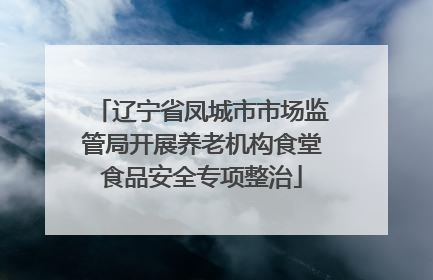 辽宁省凤城市市场监管局开展养老机构食堂食品安全专项整治