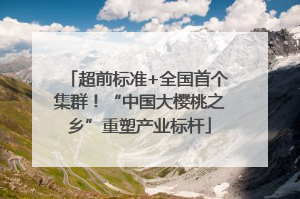 超前标准+全国首个集群！“中国大樱桃之乡”重塑产业标杆