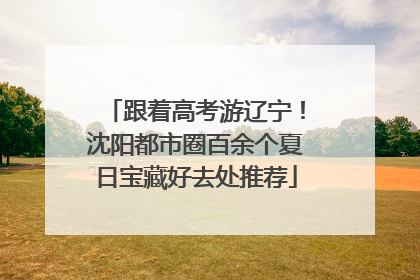 跟着高考游辽宁！沈阳都市圈百余个夏日宝藏好去处推荐