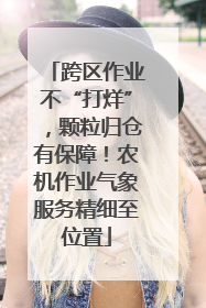 跨区作业不“打烊”，颗粒归仓有保障！农机作业气象服务精细至位置