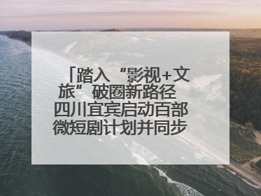 踏入“影视+文旅”破圈新路径 四川宜宾启动百部微短剧计划并同步开启演员招募