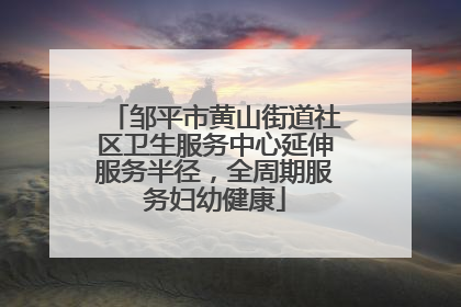 邹平市黄山街道社区卫生服务中心延伸服务半径，全周期服务妇幼健康