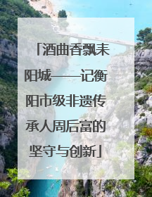 酒曲香飘耒阳城——记衡阳市级非遗传承人周后富的坚守与创新