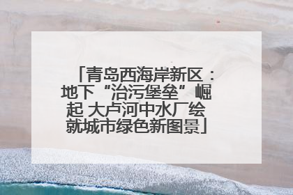 青岛西海岸新区：地下“治污堡垒”崛起 大卢河中水厂绘就城市绿色新图景