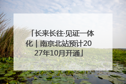 长来长往·见证一体化｜南京北站预计2027年10月开通