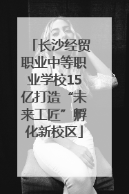 长沙经贸职业中等职业学校15亿打造“未来工匠”孵化新校区