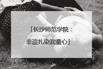 长沙师范学院：非遗扎染润童心