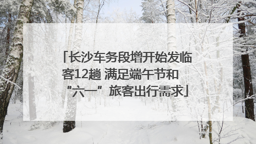 长沙车务段增开始发临客12趟 满足端午节和“六一”旅客出行需求