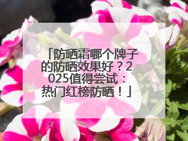 防晒霜哪个牌子的防晒效果好？2025值得尝试：热门红榜防晒！
