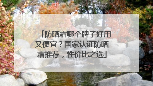 防晒霜哪个牌子好用又便宜？国家认证防晒霜推荐，性价比之选