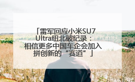 雷军回应小米SU7 Ultra纽北破纪录：相信更多中国车企会加入拼创新的“赛道”