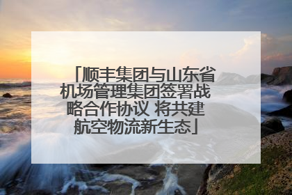 顺丰集团与山东省机场管理集团签署战略合作协议 将共建航空物流新生态
