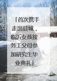 首次携手走出县城，临沂女孩接务工父母参加研究生毕业典礼
