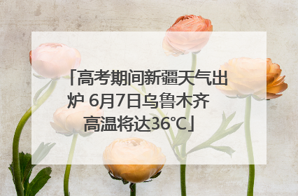 高考期间新疆天气出炉 6月7日乌鲁木齐高温将达36℃