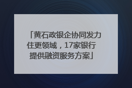 黄石政银企协同发力住更领域，17家银行提供融资服务方案