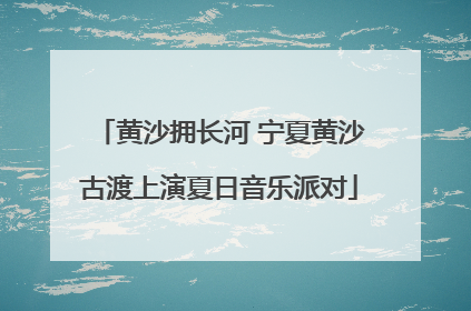黄沙拥长河 宁夏黄沙古渡上演夏日音乐派对