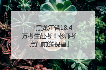 黑龙江省18.4万考生赴考！老师考点门前送祝福