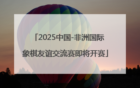 2025中国-非洲国际象棋友谊交流赛即将开赛
