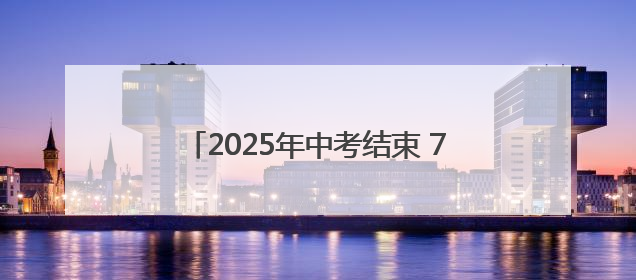 2025年中考结束 7月8日左右可查询成绩
