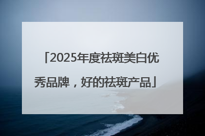 2025年度祛斑美白优秀品牌，好的祛斑产品