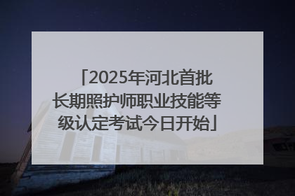 2025年河北首批长期照护师职业技能等级认定考试今日开始