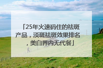 25年火速码住的祛斑产品，淡斑祛斑效果排名，美白界内无代餐