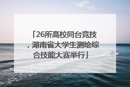 26所高校同台竞技，湖南省大学生测绘综合技能大赛举行