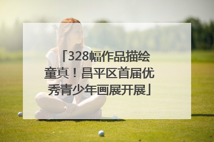 328幅作品描绘童真！昌平区首届优秀青少年画展开展