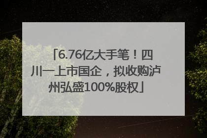 6.76亿大手笔！四川一上市国企，拟收购泸州弘盛100%股权