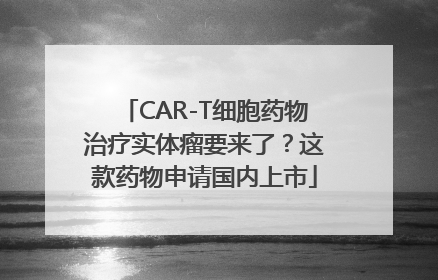 CAR-T细胞药物治疗实体瘤要来了？这款药物申请国内上市